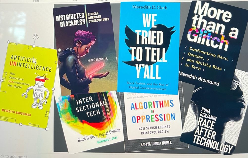 Artificial Intelligence and More than a Glitch, both books by Meredith Broussard.

Distributed Blackness by Andre Brock.

Intersectional Tech by Kishonna Gray.

Algorithms of Oppression by Safiya Umoja Noble.

We Tried to Tell Y’all by Meredith Clark.

Race After Technology by Ruha Benjamin.