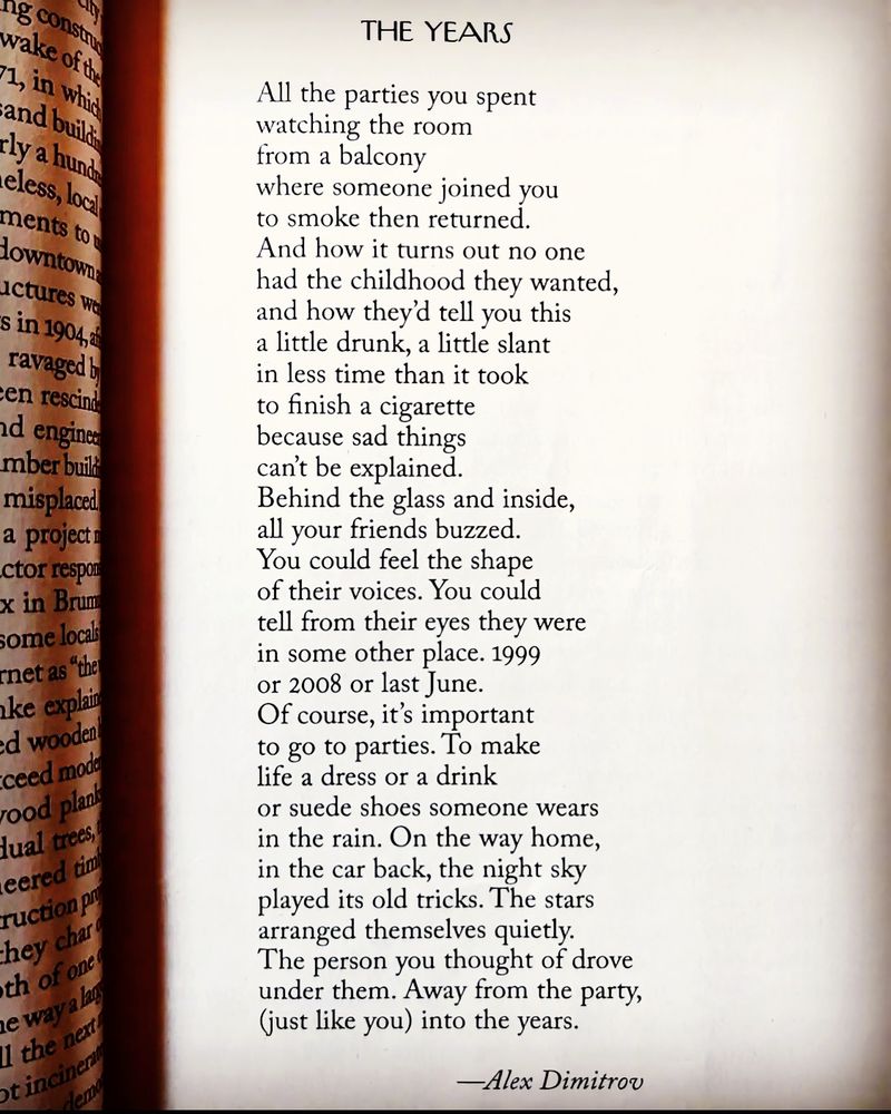 THE YEARS
All the parties you spent watching the room from a balcony where someone joined you to smoke then returned.
And how it turns out no one had the childhood they wanted, and how they'd tell you this a little drunk, a little slant in less time than it took to finish a cigarette because sad things can't be explained.
Behind the glass and inside, all your friends buzzed.
You could feel the shape of their voices. You could tell from their eyes they were in some other place. 1999 or 2008 or last June.
Of course, it's important to go to parties. To make life a dress or a drink
or suede shoes someone wears in the rain. On the way home, in the car back, the night sky played its old tricks. The stars arranged themselves quietly.
The person you thought of drove under them. Away from the party, (just like you) into the years.
-Alex Dimitrov