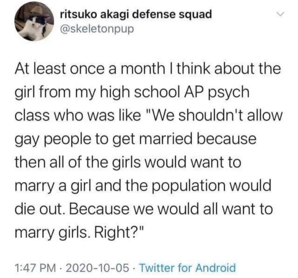 ritsuko akagi defense squad @skeletonpup

At least once a month I think about the girl from my high school AP psych class who was like "We shouldn't allow gay people to get married because then all of the girls would want to marry a girl and the population would die out. Because we would all want to marry girls. Right?"

1:47 PM • 2020-10-05 . Twitter for Android