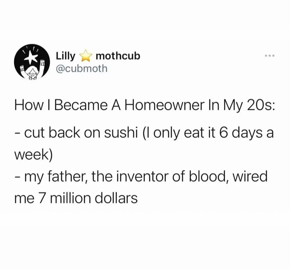 Lilly mothcub @cubmoth How I Became A Homeowner In My 20s: - cut back on sushi (I only eat it 6 days a week) - my father, the inventor of blood, wired me 7 million dollars
