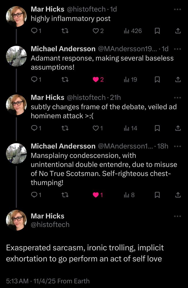 Screenshot of x.com conversation:

Mar Hicks @histoftech • 1d highly inflammatory post


Michael Andersson @MAndersson19... •1d Adamant response, making several baseless assumptions!


Mar Hicks @histoftech • 21h
subtly changes frame of the debate, veiled ad hominem attack >:(


Michael Andersson @MAndersson1...•18h
Mansplainy condescension, with
unintentional double entendre, due to misuse of No True Scotsman. Self-righteous chest-thumping!


Mar Hicks @histoftech
Exasperated sarcasm, ironic trolling, implicit exhortation to go perform an act of self love
5:13 AM • 11/4/25 From Earth