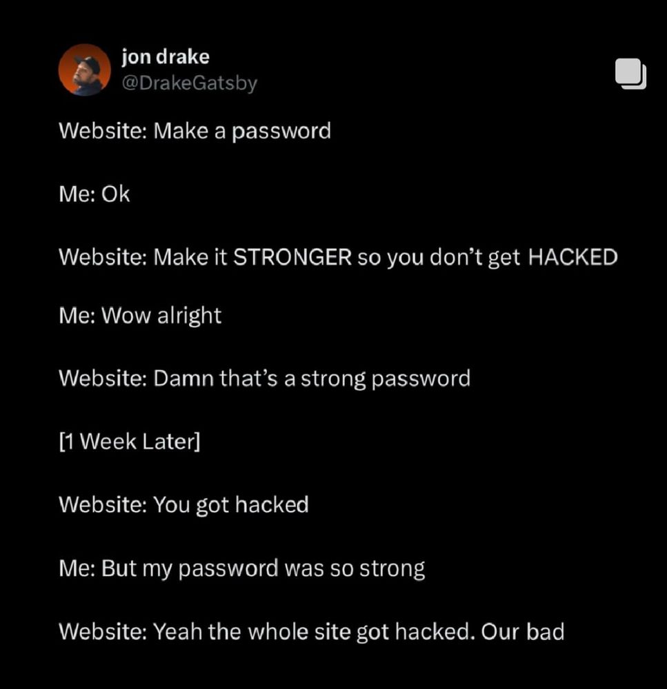 jon drake
@DrakeGatsby
Website: Make a password
Me: Ok
Website: Make it STRONGER so you don't get HACKED
Me: Wow alright
Website: Damn that's a strong password
[1 Week Later]
Website: You got hacked
Me: But my password was so strong
Website: Yeah the whole site got hacked. Our bad.