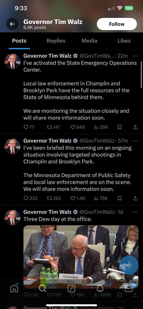 Governor Tim Walz 6.8K posts Follow Posts Replies Media Likes Governor Tim Walz & @GovTimWa... 22m ** I've activated the State Emergency Operations Center. Local law enforcement in Champlin and Brooklyn Park have the full resources of the State of Minnesota behind them. We are monitoring the situation closely and will share more information soon. 077 17147 0849 il 29K Governor Tim Walz ® @GovTimWalz • 57m **. I've been briefed this morning on an ongoing situation involving targeted shootings in Champlin and Brooklyn Park. The Minnesota Department of Public Safety and local law enforcement are on the scene. We will share more information soon. © 222 t7283 01.4K ila 75K Governor Tim Walz & @GovTimWalz • 1d Three Dew day at the office.