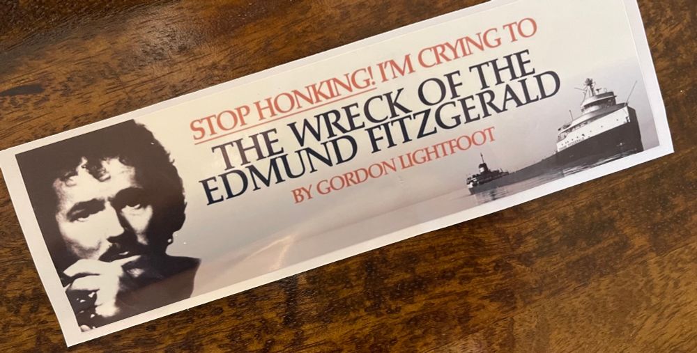 Bumper sticker: STOP HONKING! IM CRYING TO THE WRECK OF THE EDMUND FITZGERALD
BY GORDON LIGHTFOOT (has picture of the ship and also lightfoot’s face)