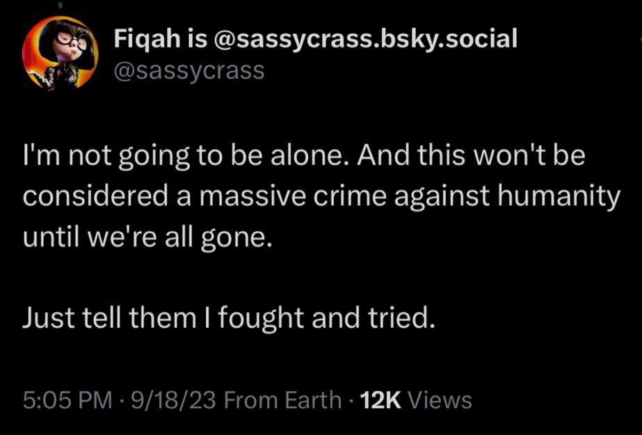 Screenshot of Twitter post:

Fiqah is@sassycrass.bsky.social
@sassycrass
I'm not going to be alone. And this won't be considered a massive crime against humanity until we're all gone.
Just tell them I fought and tried.
5:05 PM • 9/18/23 From Earth • 12K Views