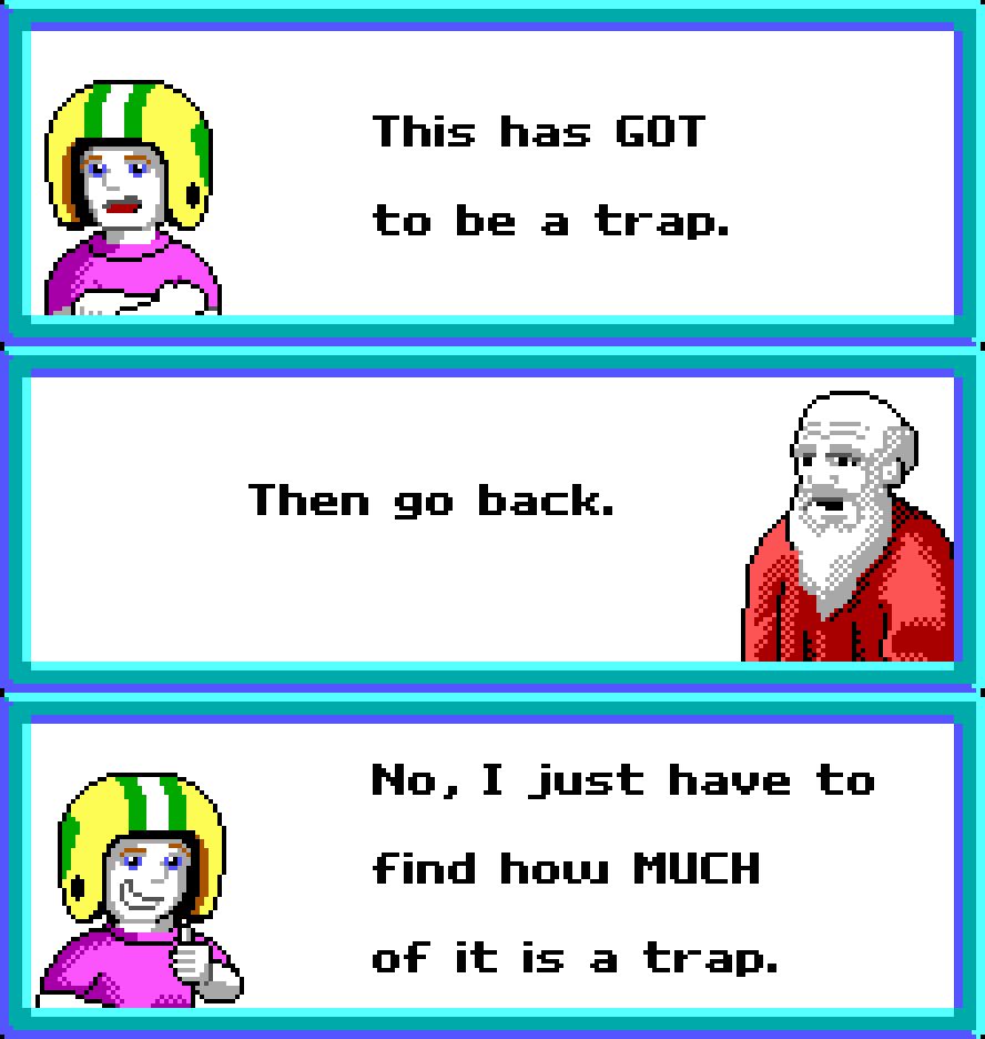 COMMANDER KEEN: This has GOT to be a trap.

COUNCIL MEMBER: Then go back.

COMMANDER KEEN: No. I just have to find how MUCH of it is a trap.

Akira (1988), Commander Keen in Goodbye Galaxy (1991)