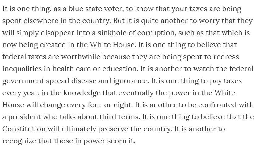 It is one thing, as a blue state voter, to know that your taxes are being spent elsewhere in the country. But it is quite another to worry that they will simply disappear into a sinkhole of corruption, such as that which is now being created in the White House. It is one thing to believe that federal taxes are worthwhile because they are being spent to redress inequalities in health care or education. It is another to watch the federal government spread disease and ignorance. It is one thing to pay taxes every year, in the knowledge that eventually the power in the White House will change every four or eight. It is another to be confronted with a president who talks about third terms. It is one thing to believe that the Constitution will ultimately preserve the country. It is another to recognize that those in power scorn it.