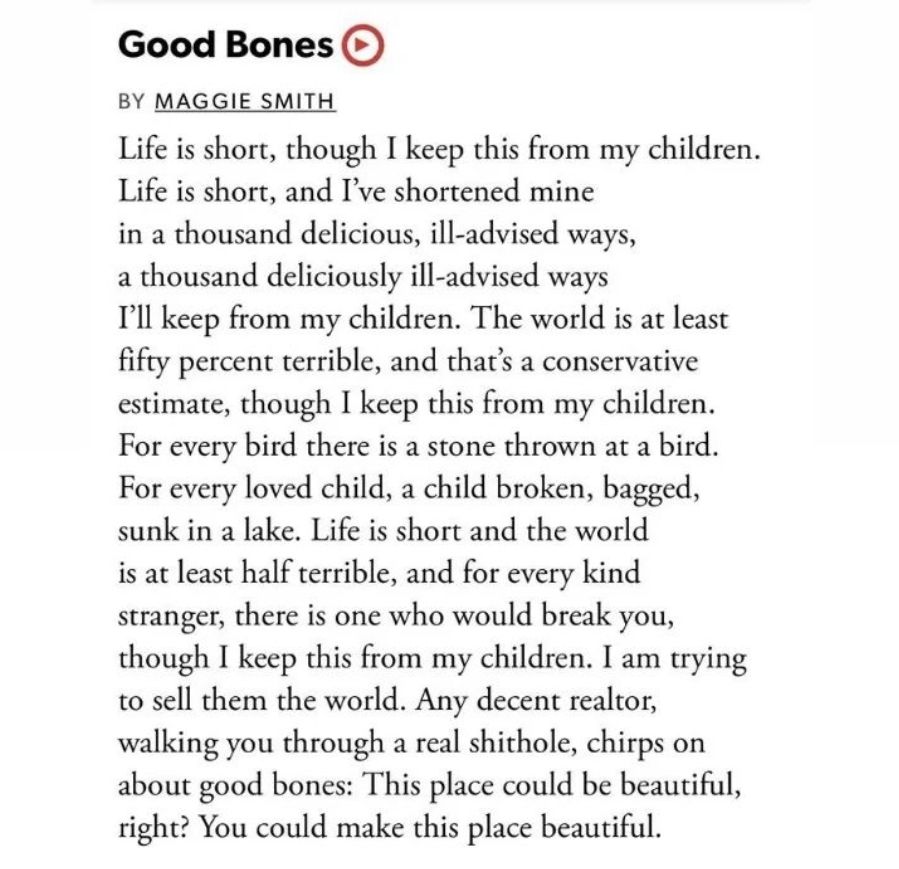 Good Bones
 BY MAGGIE SMITH
 Life is short, though I keep this from my children.
 Life is short, and I've shortened mine
 in a thousand delicious, ill-advised ways,
 a thousand deliciously ill-advised ways
 I'll keep from my children. The world is at least
 fifty percent terrible, and that's a conservative
 estimate, though I keep this from my children.
 For every bird there is a stone thrown at a bird.
 For every loved child, a child broken, bagged,
 sunk in a lake. Life is short and the world
 is at least half terrible, and for every kind
 stranger, there is one who would break you,
 though I keep this from my children. I am trying
 to sell them the world. Any decent realtor,
 walking you through a real shithole, chirps on
 about good bones: This place could be beautiful,
 right? You could make this place beautiful.