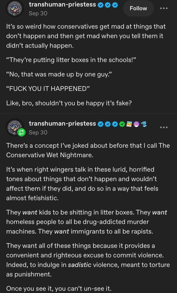 Alt-text: A screenshot of two social-media posts by a user named “transhuman-priestess.” The first post, on a black background with white text, jokes about conservatives getting angry over fabricated culture-war rumors. It quotes a fake exchange about “litter boxes in schools,” ending with the imagined conservative yelling “FUCK YOU IT HAPPENED,” and the poster responding that they should be happy the claim isn’t real.

The second post expands on the idea in a more serious tone, describing what the poster calls “The Conservative Wet Nightmare”—a pattern where right-wing commentators speak with lurid intensity about imaginary threats (like kids using litter boxes, homeless people being violent, or immigrants being rapists). The post argues that the fixation is almost fetishistic, creating scenarios that justify cruelty or punitive violence. It ends with the line: “Once you see it, you can’t un-see it.” Generated with Bluesky AltText, a CustomGPT.