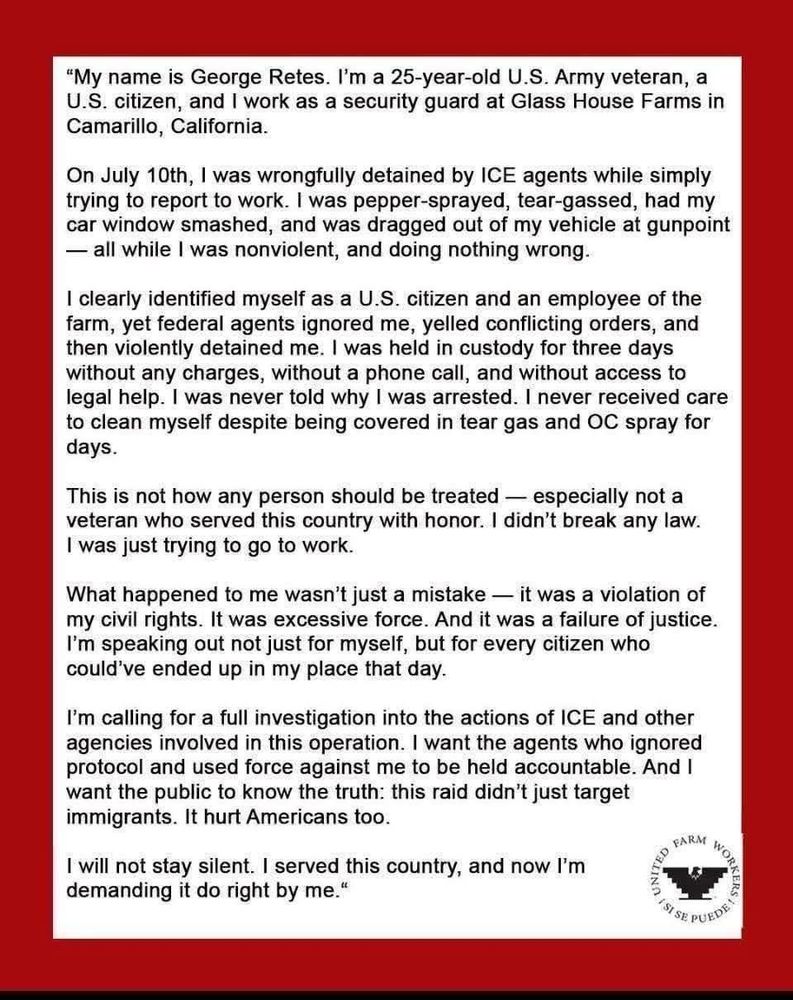 Alt Text: A statement on a red-bordered white background from George Retes, a 25-year-old U.S. Army veteran, U.S. citizen, and security guard at Glass House Farms in Camarillo, California. The statement recounts his wrongful detainment by ICE agents on July 10th while on his way to work. He describes being pepper-sprayed, tear-gassed, having his car window smashed, and being dragged out of his vehicle at gunpoint, despite being nonviolent and clearly identifying himself as a U.S. citizen and employee. Retes details being detained for three days without charges, phone access, or legal help, and without being told the reason for his arrest. He was denied medical care despite injuries from chemical agents. He expresses that such treatment is unacceptable, especially for a veteran, and underscores that this was not just a mistake but a civil rights violation and a failure of justice. Retes calls for a full investigation into ICE's actions, accountability for the agents involved, and broader public awareness, emphasizing that the raid hurt U.S. citizens as well as immigrants. The statement ends with his declaration that he will not remain silent. In the bottom-right corner is the United Farm Workers logo and the phrase “Sí se puede.” Generated with BSky AltText CustomGPT. 
