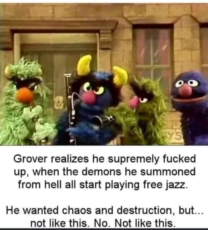 The image is a meme featuring characters resembling those from a puppet show, specifically "Sesame Street." In the foreground, Grover, a blue muppet with a surprised expression, stands next to three other muppet-like monsters with instruments. One is playing a clarinet, another holds a guitar, and a third one looks ready to join in the performance. They appear disheveled and intense, giving off a chaotic vibe.

The text below the image reads:

"Grover realizes he supremely messed up when the demons he summoned from hell all start playing free jazz. He wanted chaos and destruction, but… not like this. No. Not like this."