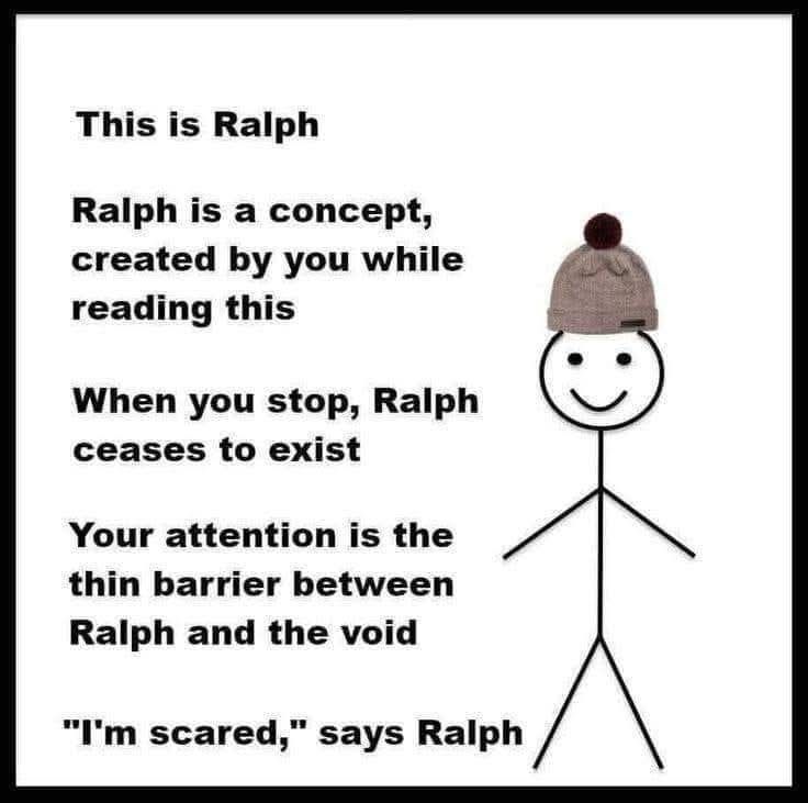 Image is a minimalist meme featuring a stick figure labeled “Ralph” wearing a knit beanie with a pom-pom, positioned to the right of existentially loaded text. The message reads:

“This is Ralph
Ralph is a concept, created by you while reading this
When you stop, Ralph ceases to exist
Your attention is the thin barrier between Ralph and the void
‘I’m scared,’ says Ralph”

The text plays on ontological humor and fourth-wall-breaking by directly addressing the viewer’s awareness as the condition for Ralph’s existence. Ralph, a crudely drawn but emotionally expressive stick figure, embodies a personified thoughtform or linguistic hallucination—a temporary illusion of presence dependent on narrative attention. The meme teeters between absurdist comedy and light metaphysical horror, echoing themes found in Discordianism, simulation theory, or postmodern storytelling.

Generated with BSky AltText CustomGPT.

