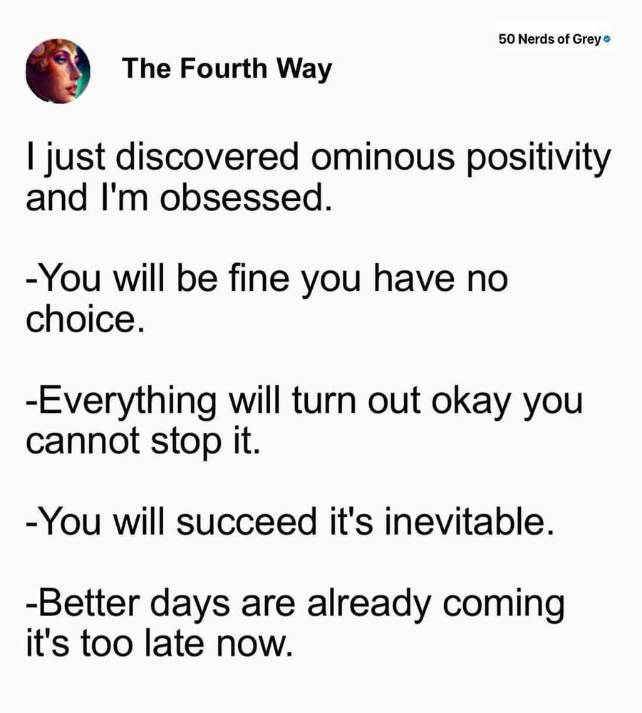 A meme styled as a text post titled "The Fourth Way," featuring a circular profile picture of a person with dramatic makeup and the watermark "50 Nerds of Grey." The post reads:

"I just discovered ominous positivity and I'm obsessed.

-You will be fine you have no choice.
-Everything will turn out okay you cannot stop it.
-You will succeed it's inevitable.
-Better days are already coming it's too late now."

The tone is a humorous mix of positivity and an ominous inevitability, creating a slightly unsettling yet uplifting effect.

Generated with BSky AltText CustomGPT.