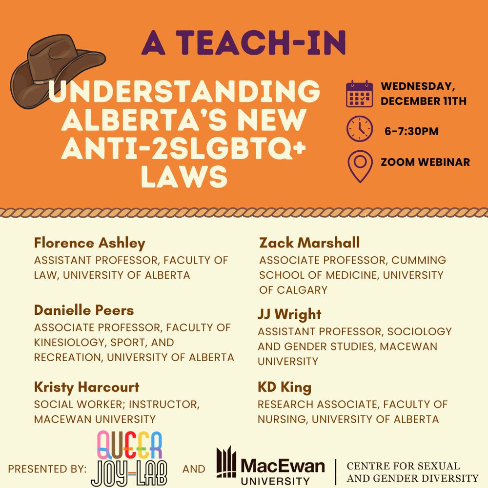 A teach-in: understanding Alberta's new anti-2SLGBTQ+ Laws. Wednesday, December 11th, 6:730pm, zoom webinar.Florence Ashley, assistant professor, University of Alberta; Zack Marshall, associate professor, Cumming School of Medicine, University of Calgary; Danielle Peers, associate professor, Faculty of Kinesiology, Sport, and Recreation, University of Alberta; Kristy Harcourt, social worker, instructor, MacEwan University; JJ Wright, assistant professor, sociology and gender studies, MacEwan University; KD King, research associate, Faculty of Nursing, University of Alberta.  Presented by Queer Joy Lab and MacEwan's Centre for Sexual and Gender Diversity. An orange background with a brown cowboy hat top left; the centre of the poster has a lasso rope decoration. 