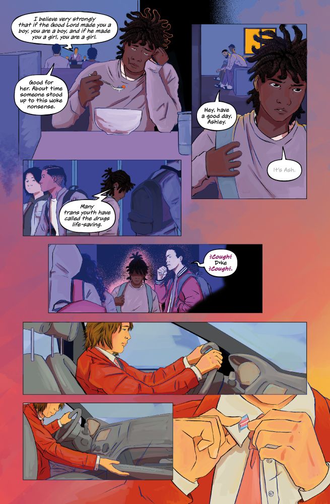 Ash's parents are in the background watching TV while Ash eats cereal in the foreground. The TV says, "I believe very strongly that if the good Lord made you a boy, then you are a boy, and if He made you a girl, then you are a girl." Ash's dad responds, "Good for her. About time someone stood up to this woke nonsense." Ash leaves for school. Their dad says, "Hey, have a good day, Ashley." Under their breath, Ash responds, "It's Ash." Now at school, Ash is walking down the hallway. They pass another student, who says, "*cough* D*ke *cough*." The white person sits in their car, gripping their steering wheel. Crying, they reach into their glove compartment. They pin a trans flag button to their collar.  