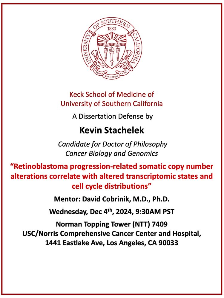 Keck School of Medicine of
University of Southern California
 A Dissertation Defense by
Kevin Stachelek
 Candidate for Doctor of Philosophy
Cancer Biology and Genomics
“Retinoblastoma progression-related somatic copy number alterations correlate with altered transcriptomic states and cell cycle distributions”
Mentor: David Cobrinik, M.D., Ph.D.
Wednesday, Dec 4th, 2024, 9:30AM PST
Norman Topping Tower (NTT) 7409
USC/Norris Comprehensive Cancer Center and Hospital, 
1441 Eastlake Ave, Los Angeles, CA 90033

