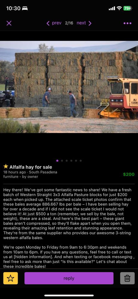Hey there! We've got some fantastic news to share! We have a fresh batch of Western Straight 3x3 Alfalfa Pasture blocks for just $200 each when picked up. The attached scale ticket photos confirm that these bales average 886.667 lbs per bale – I have been selling hay for over a decade and if I did not see the scale ticket I would not believe it! At just $500 a ton (remember, we sell by the bale, not weight), these are a steal. And here's the best part – these giant bales aren't compressed, so they'll flake apart when you open them, revealing their amazing leaf retention and stunning appearance. They're from the same supplier who provides our awesome 3-string western alfalfa bales.

We're open Monday to Friday from 9am to 6:30pm and weekends from 10am to 6pm. If you have any questions, feel free to call or text us at [hidden information]. And when texting or facebook messeging , feel free to ask more than just "Is this available?" Let's chat about these incredible bales! 
We Do offer Delivery services.
