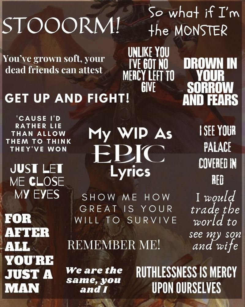 My wip as Epic the musical lyrics:
Stooorm!
So what if I'm the monster.
You've grown soft, your dead friends
can attest.
Unlike you l've got no mercy left to
give,
Drown in your sorrow and fears.
Get up and fight!
Cause I'd rather lie than allow them to
think they've won.
Isee your palace covered in red.
Just let me close my eyes
Show me how great is your will to
survive would trade the world to see
my son and wife.
For after all you're just a man.
We are the same, you and I.
Remember me!
Ruthlessness is mercy upon
ourselves.