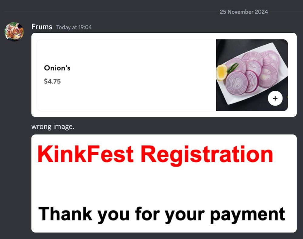 2024-11-25, 19:04
Frums: [Onion's / $4.75 (image of Onion's)]
Frums: wrong image.
Frums: [KinkFest Registration / Thank you for your payment]