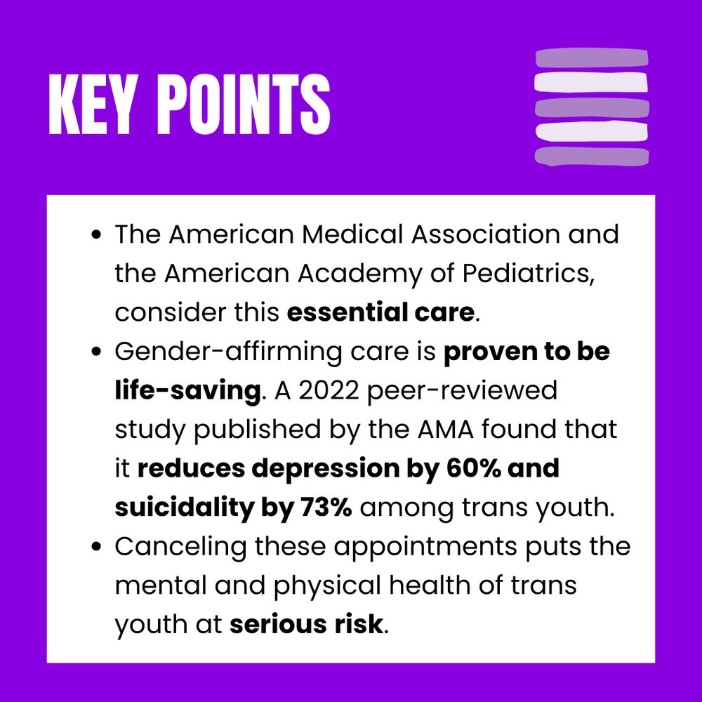 The American Medical Association and the American Academy of Pediatrics, consider this essential care.

Gender-affirming care is proven to be life-saving. A 2022 peer-reviewed study published by the AMA found that it reduces depression by 60% and suicidality by 73% among trans youth.

Canceling these appointments puts the mental and physical health of trans youth at serious risk.