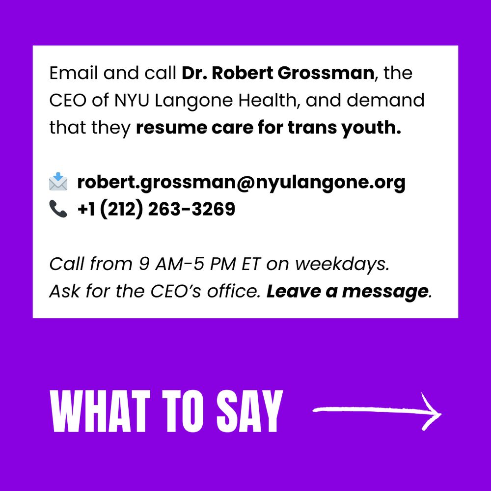 Email and call Dr. Robert Grossman, the CEO of NYU Langone Health, and demand that they resume care for trans youth. 

📩  robert.grossman@nyulangone.org
📞  +1 (212) 263-3269

Call from 9 AM-5 PM ET on weekdays. 
Ask for the CEO’s office. Leave a message.
