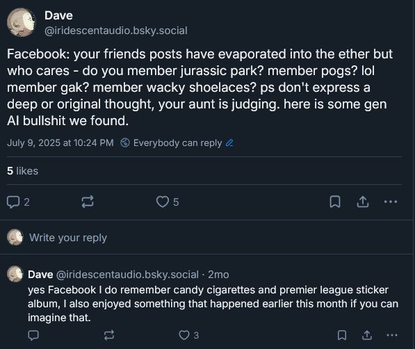 Screencap of Bluesky posts. Transcript below.

Facebook: your friends posts have evaporated into the ether but who cares - do you member jurassic park? member pogs? lol member gak? member wacky shoelaces? ps don't express a deep or original thought, your aunt is judging. here is some gen AI bullshit we found.

yes Facebook I do remember candy cigarettes and premier league sticker album, I also enjoyed something that happened earlier this month if you can imagine that.