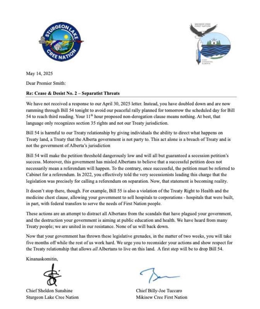 𝐂𝐞𝐚𝐬𝐞 & 𝐃𝐞𝐬𝐢𝐬𝐭 𝐍𝐨. 𝟐

Sturgeon Lake Cree Nation and Mikisew Cree First Nation are issuing a second Cease and Desist to Danielle Smith and the Government of Alberta and urging reconsideration of the Separatist Actions. The Leaderships of the two Nations are calling for respect for the Treaty Relationship that allows all Albertans to live on Treaty Lands.

The first Cease and Desist letter of April 30, 2025 remains unanswered and the GOA has doubled down by pushing Bill 54 through this evening May 14, 2025 to avoid the Treaty Nations and Rights Holders Peaceful Demonstration Opposing Alberta’s Separation scheduled for tomorrow May 15, 2025 at 2:30pm at the Alberta Legislature.