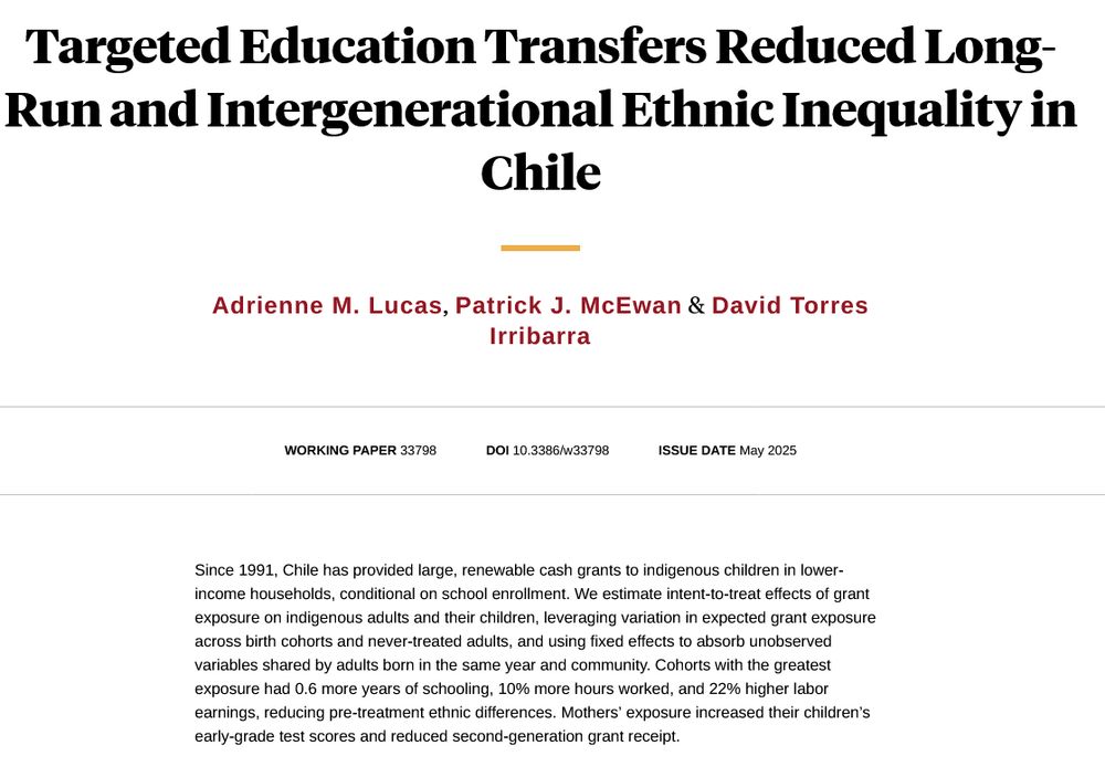 screen shot from NBER website that contains paper title, authors, and abstract:  Targeted Education Transfers Reduced Long-Run and Intergenerational Ethnic Inequality in Chile
Adrienne M. Lucas, Patrick J. McEwan & David Torres Irribarra

Working Paper 33798
DOI 10.3386/w33798
Issue Date May 2025

Since 1991, Chile has provided large, renewable cash grants to indigenous children in lower-income households, conditional on school enrollment. We estimate intent-to-treat effects of grant exposure on indigenous adults and their children, leveraging variation in expected grant exposure across birth cohorts and never-treated adults, and using fixed effects to absorb unobserved variables shared by adults born in the same year and community. Cohorts with the greatest exposure had 0.6 more years of schooling, 10% more hours worked, and 22% higher labor earnings, reducing pre-treatment ethnic differences. Mothers’ exposure increased their children’s early-grade test scores and reduced second-generation grant receipt.

