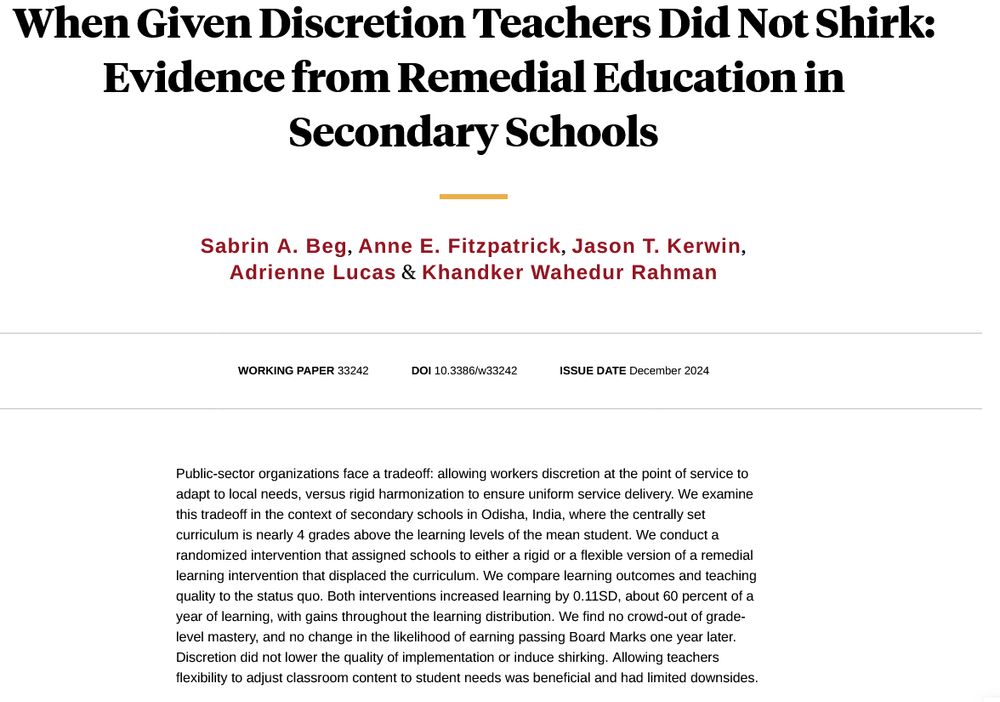 Screen shot of title page from NBER website.  
When Given Discretion Teachers Did Not Shirk: Evidence from Remedial Education in Secondary Schools

Sabrin A. Beg, Anne E. Fitzpatrick, Jason T. Kerwin, Adrienne Lucas & Khandker Wahedur Rahman

Working Paper 33242
DOI 10.3386/w33242
Issue Date December 2024

Public-sector organizations face a tradeoff: allowing workers discretion at the point of service to adapt to local needs, versus rigid harmonization to ensure uniform service delivery. We examine this tradeoff in the context of secondary schools in Odisha, India, where the centrally set curriculum is nearly 4 grades above the learning levels of the mean student. We conduct a randomized intervention that assigned schools to either a rigid or a flexible version of a remedial learning intervention that displaced the curriculum. We compare learning outcomes and teaching quality to the status quo. Both interventions increased learning by 0.11SD, about 60 percent of a year of learning, with gains throughout the learning distribution. We find no crowd-out of grade-level mastery, and no change in the likelihood of earning passing Board Marks one year later. Discretion did not lower the quality of implementation or induce shirking. Allowing teachers flexibility to adjust classroom content to student needs was beneficial and had limited downsides.
