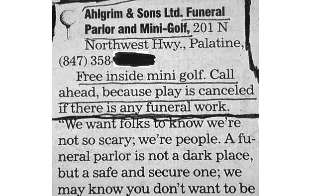 Newspaper clipping
Ahlgrim & Sons Ltd. Funeral Parlor & Mini-Golf. 201 N Northwest Hwy, Palatine, Il. Free inside mini golf. call ahead, because play is canceled if there is any funeral work. "We want folks to know we're not so scary; we're people. A funeral parlor is not a dark place, but a safe and secure one. 