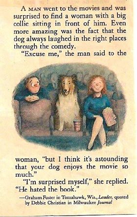 A man went to the movies and was surprised to find a woman with a big collie sitting in front of him. Even more amazing was the fact that the dog always laughed in the right places through the comedy. "Excuse me," the man said to the woman, "but I think it's astounding that your dog enjoys the movie so much." "I'm surprised myself," she replied. "He hated the book." Graham Foster in Tomahawk, Wisconsin, Leader, quoted by Debbie Christian in Milwaukee Journal