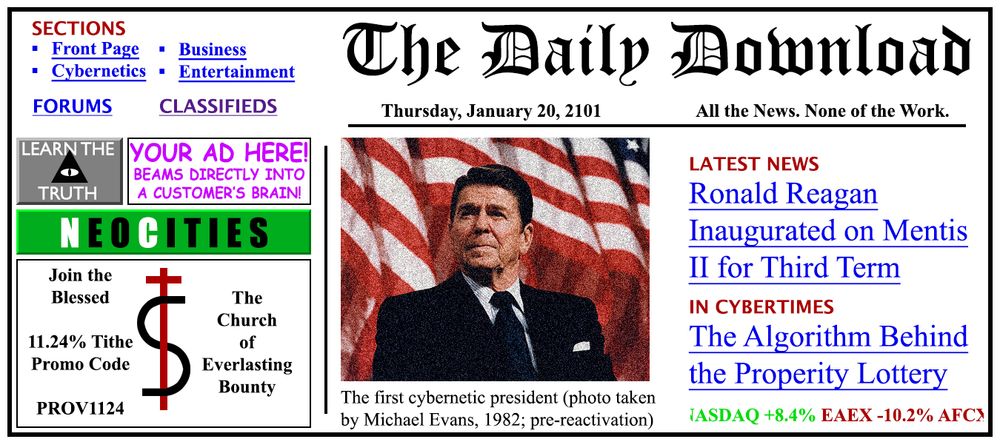 A tabletop roleplaying game handout. It is a fictional digital newspaper front page in the style of early 90's news websites. The newspaper is called "The Daily Download" with the tagline "All the news. None of the Work."

The center of front page is filled with an image of Ronald Reagan from 1982, where he sits in front of a waving US flag. The caption for the photo reads "The first cybernetic president (photo taken by Michael Evans, 1982; pre-reactivation).

The main article is about a resurrected and cybernetic Ronald Reagan becoming president for a third term. The second article is titled "The Algorithm Behind the Prosperity Lottery", which is the TTRPG scenario's main premise. Essentially a murder lottery for the low level rich to free up hoarded wealth.

In the upper left corner of the page are a couple of sections for Business, Cybernetics, Entertainment, Forums, and the Classifieds section. Underneath that are a bunch of ads for conspiracy theories, ad space on the web page, and a mega-church.