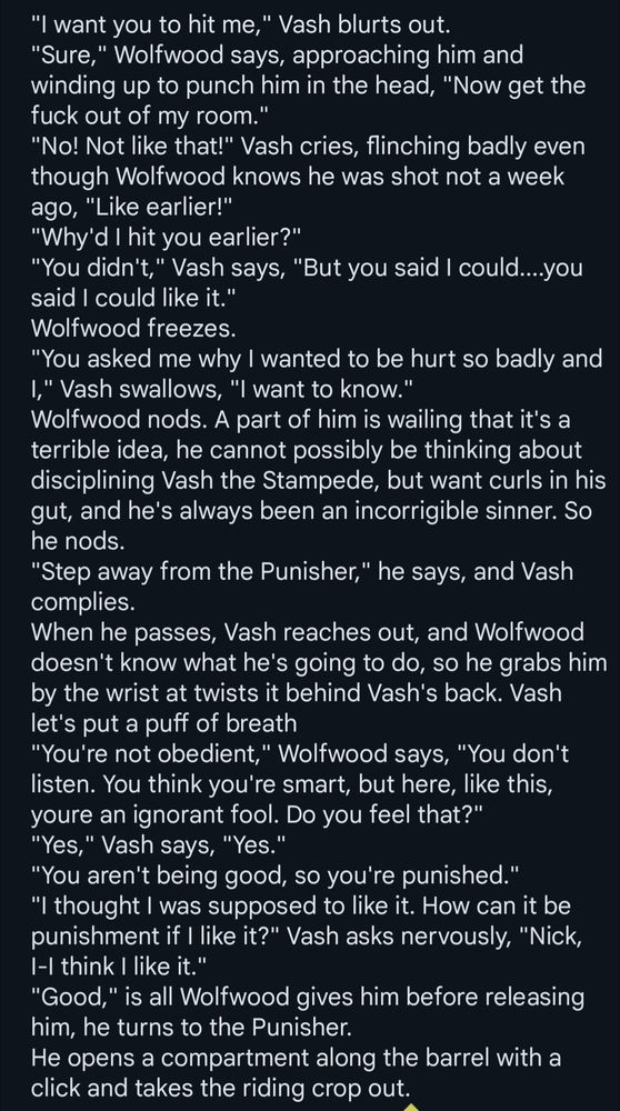 Notes app screenshot which reads as follows. 
"I want you to hit me," Vash blurts out.

"Sure," Wolfwood says, approaching him and winding up to punch him in the head, "Now get the fuck out of my room."

"No! Not like that!" Vash cries, flinching badly even though Wolfwood knows he was shot not a week ago, "Like earlier!"

"Why'd I hit you earlier?"

"You didn't," Vash says, "But you said I could....you said I could like it."

Wolfwood freezes.

"You asked me why I wanted to be hurt so badly and I," Vash swallows, "I want to know."

Wolfwood nods. A part of him is wailing that it's a terrible idea, he cannot possibly be thinking about disciplining Vash the Stampede, but want curls in his gut, and he's always been an incorrigible sinner. So he nods.

"Step away from the Punisher," he says, and Vash complies.

When he passes, Vash reaches out, and Wolfwood doesn't know what he's going to do, so he grabs him by the wrist at twists it behind Vash's back. Vash let's put a puff of breath

"You're not obedient," Wolfwood says, "You don't listen. You think you're smart, but here, like this, youre an ignorant fool. Do you feel that?"

"Yes," Vash says, "Yes."

"You aren't being good, so you're punished."

"I thought I was supposed to like it. How can it be punishment if I like it?" Vash asks nervously, "Nick, I-I think I like it."

"Good," is all Wolfwood gives him before releasing him, he turns to the Punisher.

He opens a compartment along the barrel with a click and takes the riding crop out.