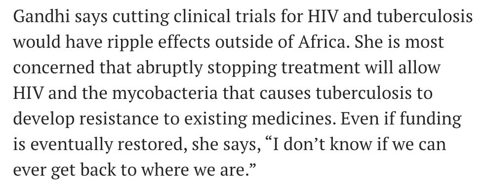 Gandhi says cutting clinical trials for HIV and tuberculosis would have ripple effects outside of Africa. She is most concerned that abruptly stopping treatment will allow HIV and the mycobacteria that causes tuberculosis to develop resistance to existing medicines. Even if funding is eventually restored, she says, “I don’t know if we can ever get back to where we are.”