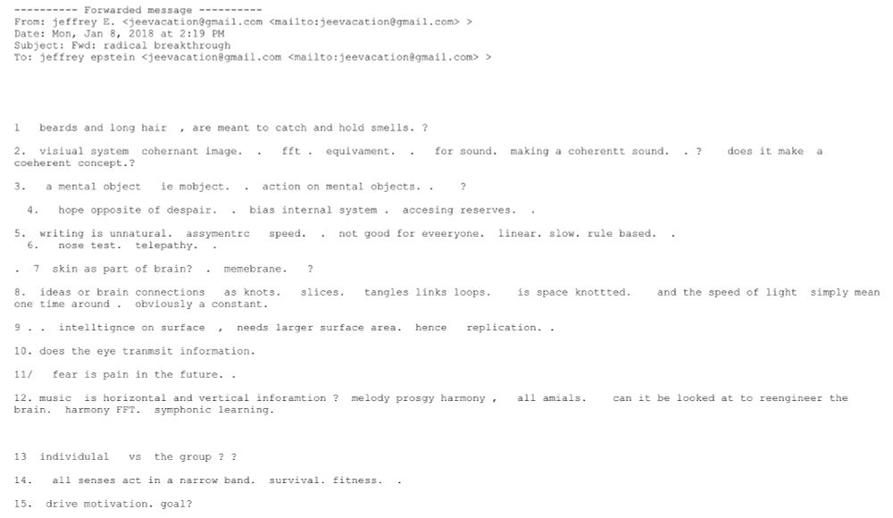 ---------- Forwarded message ----------
From: jeffrey E. <jeevacation@gmail.com <mailto:jeevacation@gmail.com> >
Date: Mon, Jan 8, 2018 at 2:19 PM
Subject: Fwd: radical breakthrough
To: jeffrey epstein <jeevacation@gmail.com <mailto:jeevacation@gmail.com> >





1   beards and long hair  , are meant to catch and hold smells. ?     

2.  visiual system  cohernant image.  .   fft .  equivament.  .   for sound.  making a coherentt sound.  . ?    does it make  a coeherent concept.?    

3.   a mental object   ie mobject.  .  action on mental objects. .    ?   

  4.   hope opposite of despair.  .  bias internal system .  accesing reserves.  . 

5.  writing is unnatural.  assymentrc   speed.  .  not good for eveeryone.  linear. slow. rule based.  .
  6.   nose test.  telepathy.  .   

.  7  skin as part of brain?  .  memebrane.   ?   

8.  ideas or brain connections   as knots.   slices.   tangles links loops.    is space knottted.    and the speed of light  simply mean one time around .  obviously a constant. 

9 . .  intelltignce on surface  ,  needs larger surface area.  hence   replication. . 

10. does the eye tranmsit information.  

11/   fear is pain in the future. . 

12. music  is horizontal and vertical inforamtion ?  melody prosgy harmony ,   all amials.    can it be looked at to reengineer the brain.  harmony FFT.  symphonic learning.

  

13  individulal   vs  the group ? ? 

14.   all senses act in a narrow band.  survival. fitness.  . 

15.  drive motivation. goal?  