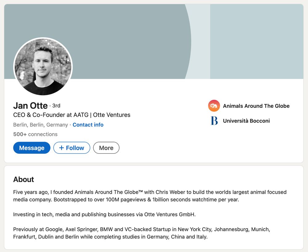 LinkedIn profile page for Jan Otte, the CEO and co-founder of Animals Around the Globe (AATG) and Otte Ventures. Five years ago, I founded Animals Around The Globe™ with Chris Weber to build the worlds largest animal focused media company. Bootstrapped to over 100M pageviews & 1billion seconds watchtime per year. Investing in tech, media and publishing businesses via Otte Ventures GmbH. Previously at Google, Axel Springer, BMW and VC-backed Startup in New York City, Johannesburg, Munich, Frankfurt, Dublin and Berlin while completing studies in Germany, China and Italy.