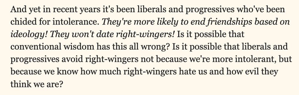 And yet in recent years it's been liberals and progressives who've been chided for intolerance. They're more likely to end friendships based on ideology! They won't date right-wingers! Is it possible that conventional wisdom has this all wrong? Is it possible that liberals and progressives avoid right-wingers not because we're more intolerant, but because we know how much right-wingers hate us and how evil they think we are?
