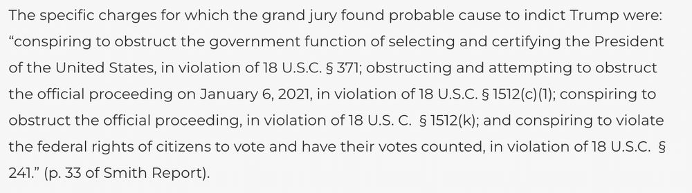 The specific charges for which the grand jury found probable cause to indict Trump were: “conspiring to obstruct the government function of selecting and certifying the President of the United States, in violation of 18 U.S.C. § 371; obstructing and attempting to obstruct the official proceeding on January 6, 2021, in violation of 18 U.S.C. § 1512(c)(1); conspiring to obstruct the official proceeding, in violation of 18 U.S. C.  § 1512(k); and conspiring to violate the federal rights of citizens to vote and have their votes counted, in violation of 18 U.S.C.  § 241.” (p. 33 of Smith Report). 