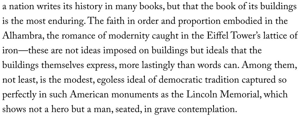 John Ruskin, the greatest of architectural critics, observed that a nation writes its history in many books, but that the book of its buildings is the most enduring. The faith in order and proportion embodied in the Alhambra, the romance of modernity caught in the Eiffel Tower’s lattice of iron—these are not ideas imposed on buildings but ideals that the buildings themselves express, more lastingly than words can. Among them, not least, is the modest, egoless ideal of democratic tradition captured so perfectly in such American monuments as the Lincoln Memorial, which shows not a hero but a man, seated, in grave contemplation.