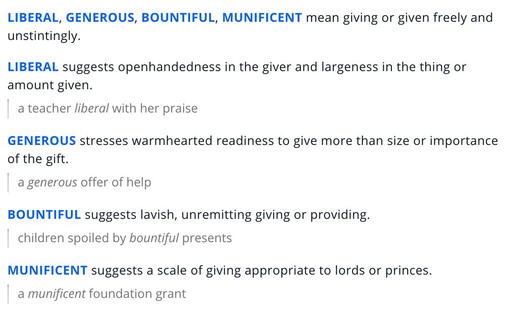 liberal, generous, bountiful, munificent mean giving or given freely and unstintingly.

liberal suggests openhandedness in the giver and largeness in the thing or amount given.

a teacher liberal with her praise
generous stresses warmhearted readiness to give more than size or importance of the gift.

a generous offer of help
bountiful suggests lavish, unremitting giving or providing.

children spoiled by bountiful presents
munificent suggests a scale of giving appropriate to lords or princes.

a munificent foundation grant