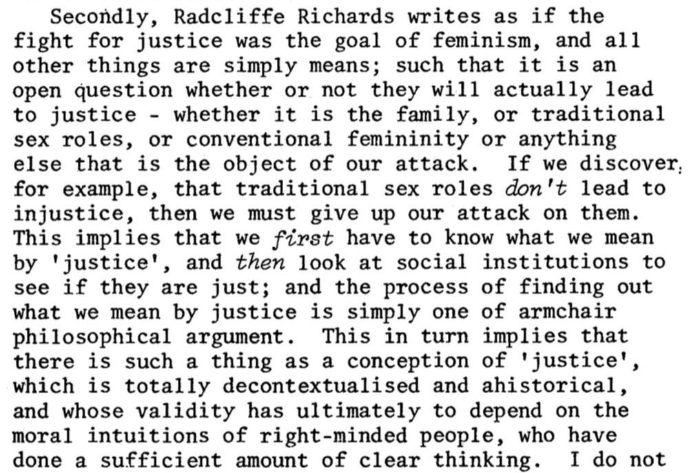 Secondly, Radcliffe Richards writes as if the fight for justice was the goal of feminism, and all other things are simply means; such that it is an open question whether or not they will actually lead to justice - whether it is the family, or traditional sex roles, or conventional femininity or anything else that is the object of our attack. If we discover: for example, that traditional sex roles don't lead to injustice, then we must give up our attack on them.
This implies that we first have to know what we mean by 'justice', and then look at social institutions to see if they are just; and the process of finding out what we mean by justice is simply one of armchair philosophical argument. This in turn implies that there is such a thing as a conception of 'justice', which is totally decontextualised and ahistorical, and whose validity has ultimately to depend on the moral intuitions of right-minded people, who have done a sufficient amount of clear thinking.