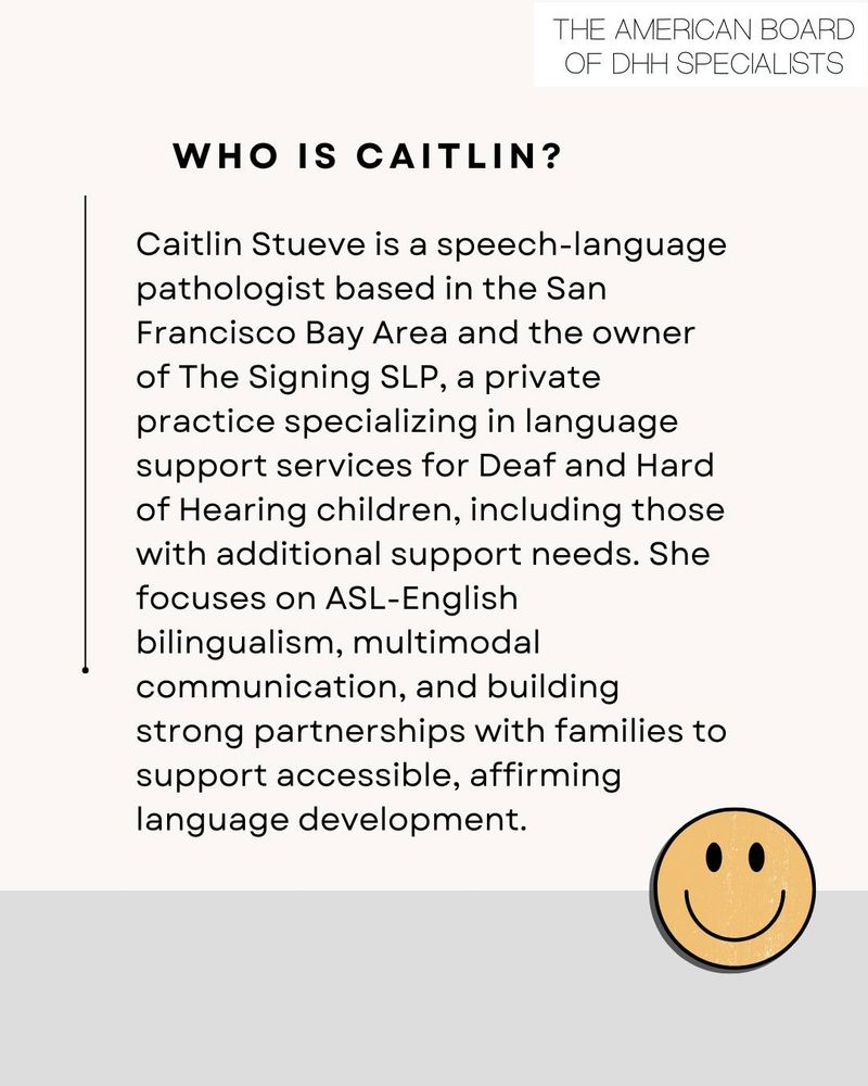 Image: A lightly styled block of text with a yellow "smiley face" in the bottom-left corner. Text: The American Board of DHH Specialists. Who is Caitlin? Caitlin Steuve is a speech-language pathologist in the San Francisco Bay Area, and the owner of The Signing SLP, a private practice specializing in language support services for Deaf and Hard of Hearing children, including those with additional support needs. She focuses on ASL-English bilingualism, multimodal communication, and building strong partnerships with families to support accessible, affirming language development.