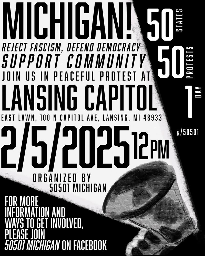 MICHIGAN!

REJECT FASCISM, DEFEND DEMOCRACY SUPPORT COMMUNITY JOIN US IN PEACEFUL PROTEST AT LANSING CAPITOL EAST LAWN, 100 N CAPITOL AVE, LANSING, MI 48933

2/5/2025
12PM

ORGANIZED BY 50501 MICHIGAN

FOR MORE INFORMATION AND WAYS TO GET INVOLVED, PLEASE JOIN 50501 MICHIGAN ON FACEBOOK