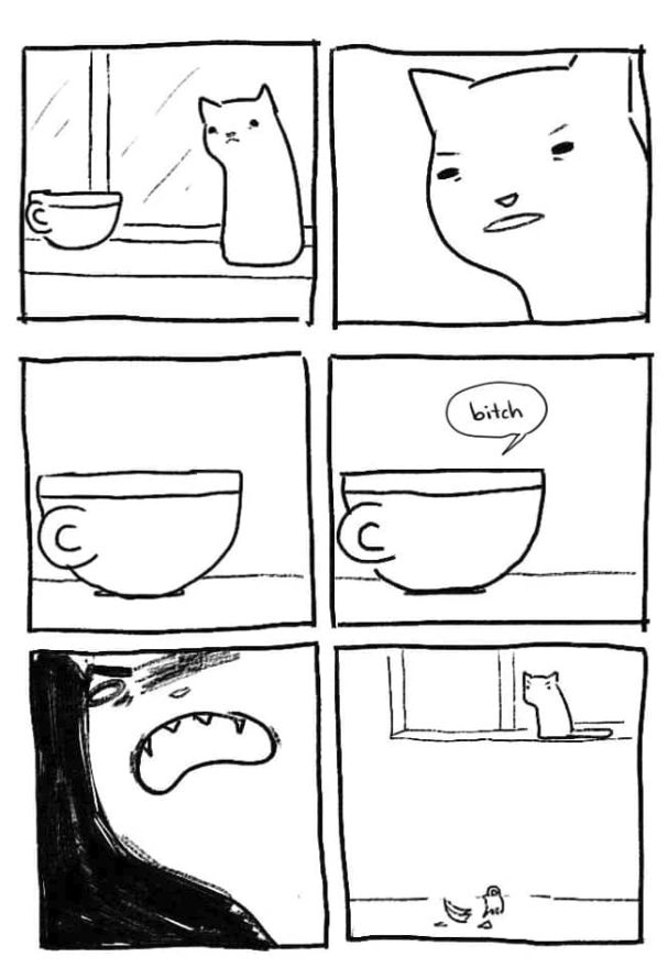 A comic consisting of 6 panels.
1: A cat sits on a window sill. There's also a cup.
2: The cat stares at the cup conspicuously.
3: The cup simply exists.
4: But then the cup says "bitch".
5: The cat calls out in anger.
6: Now you see the cat from afar, the shattered remains of the cup lying on the ground below.