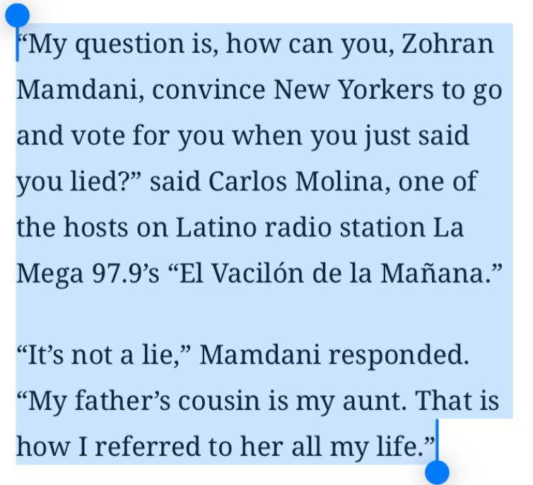 Screenshot of an article that says “"My question is, how can you, Zohran Mamdani, convince New Yorkers to go and vote for you when you just said you lied?" said Carlos Molina, one of the hosts on Latino radio station La Mega 97.9's "El Vacilón de la Mañana."
"It's not a lie," Mamdani responded.
"My father's cousin is my aunt. That is how I referred to her all my life."”
