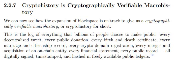 Section 2.2.7 Cryptohistory is Cryptographically Verifiable Macrohistory.
We can now see how the expansion of blockspace is on track to give us a cryptographically verifiable macrohistory, or cryptohistory for short. This is the log of everything that billions of people choose to make public: every decentralized tweet, every public donation, every birth and death certificate, every marriage and citizenship record, every crypto domain registration, every merger and acquisition of an on-chain entity, every financial statement, every public record — all
digitally signed, timestamped, and hashed in freely available public ledgers.