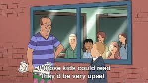 King of the Hill scene—
Man who tore down Bobby's poster from the window: "If those kids could read they'd be very upset."