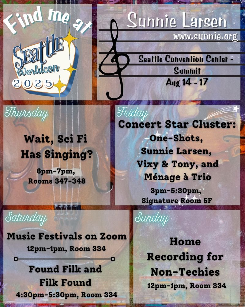 Find me at Seattle Worldcon 2025

Sunnie Larsen
www.sunnie.org

Seattle Convention Center - Summit
Aug 14 - 17

Thursday: 
Wait, Sci Fi Has Singing? 
6pm-7pm, Rooms 347-348

Friday: 
Concert Star Cluster: One-Shots, Sunnie Larsen, Vixy & Tony, and Ménage à Trio 
3pm-5:30pm, Signature Room 5F

Saturday:
Music Festivals on Zoom
12pm-1pm, Room 334

Found Filk and Filk Found
4:30pm-5:30pm, Room 334

Sunday:
Home Recording for Non-Techies
12pm-1pm, Room 334
