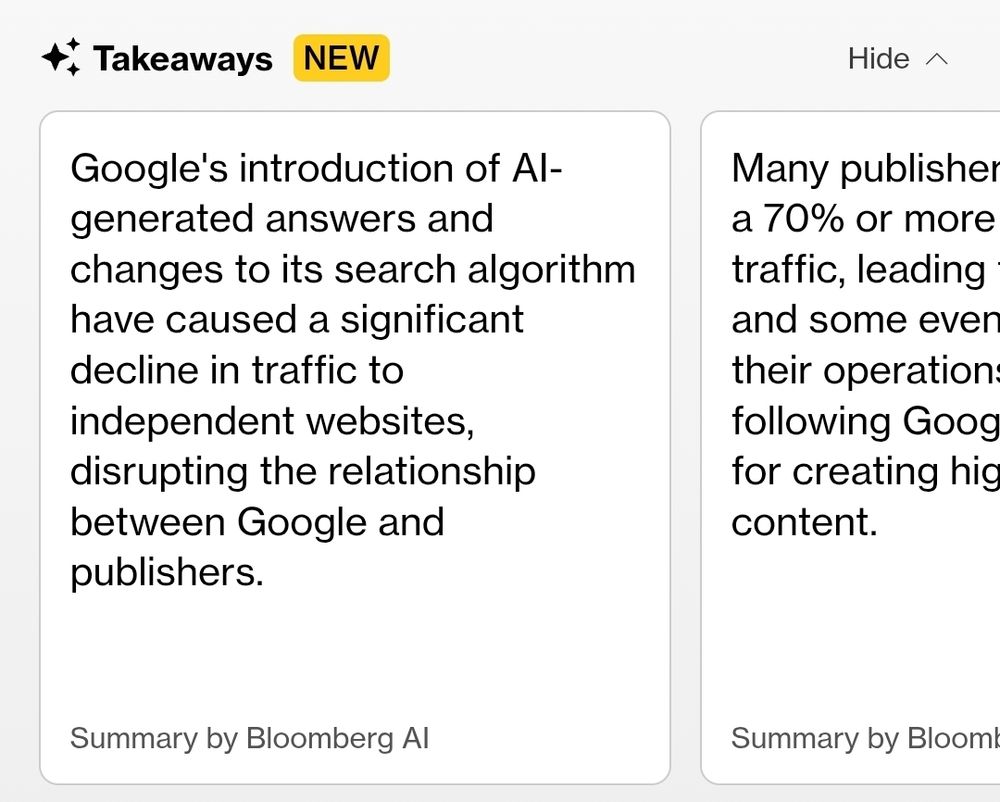 Screenshot from the article showing summaries of the article by Bloomberg AI in boxes:

✨ Takeaways [NEW] 

Google's introduction of Al- 
generated answers and 
changes to its search algorithm 
have caused a significant 
decline in traffic to 
independent websites, 
disrupting the relationship 
between Google and 
publishers. 

Summary by Bloomberg AI 

---
(second box, partly cut off) 

Many publisher 
a 70% or more 
traffic, leading 
and some even 
their operation: 
following Goog 
for creating hig 
content. 

Summary by BloomI 

