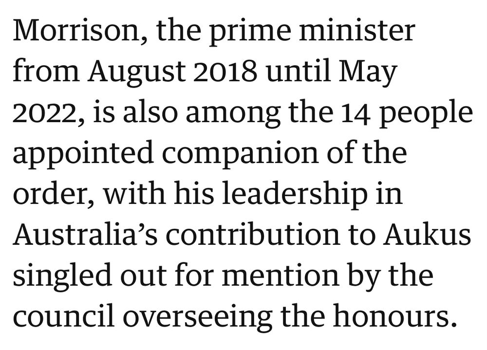 Morrison, the prime minister from August 2018 until May 2022, is also among the 14 people appointed companion of the order, with his leadership in Australia’s contribution to Aukus singled out for mention by the council overseeing the honours.